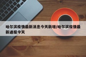 哈尔滨疫情最新消息今天新增/哈尔滨疫情最新通报今天