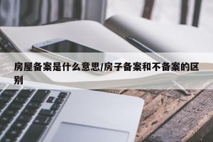 房屋备案是什么意思/房子备案和不备案的区别