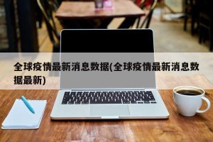 全球疫情最新消息数据(全球疫情最新消息数据最新)