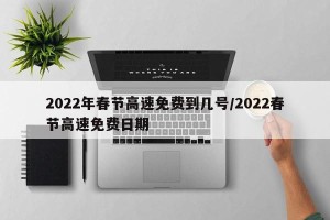 2022年春节高速免费到几号/2022春节高速免费日期