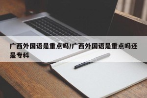 广西外国语是重点吗/广西外国语是重点吗还是专科
