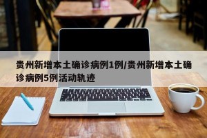 贵州新增本土确诊病例1例/贵州新增本土确诊病例5例活动轨迹