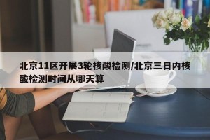 北京11区开展3轮核酸检测/北京三日内核酸检测时间从哪天算