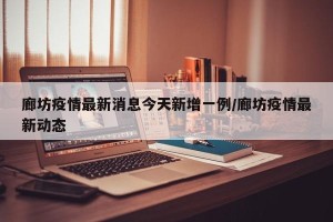 廊坊疫情最新消息今天新增一例/廊坊疫情最新动态