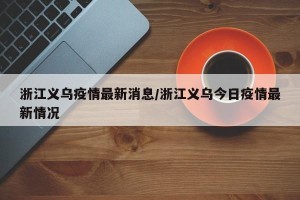浙江义乌疫情最新消息/浙江义乌今日疫情最新情况