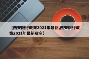 【西安限行政策2021年最新,西安限行政策2021年最新货车】