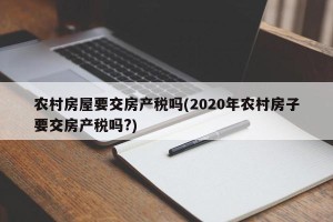 农村房屋要交房产税吗(2020年农村房子要交房产税吗?)