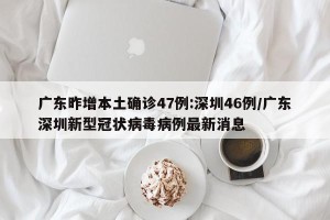 广东昨增本土确诊47例:深圳46例/广东深圳新型冠状病毒病例最新消息