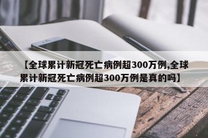 【全球累计新冠死亡病例超300万例,全球累计新冠死亡病例超300万例是真的吗】