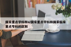 国家重点学科和a/国家重点学科和国家临床重点专科的区别