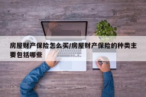 房屋财产保险怎么买/房屋财产保险的种类主要包括哪些