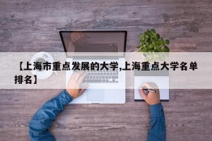 【上海市重点发展的大学,上海重点大学名单排名】