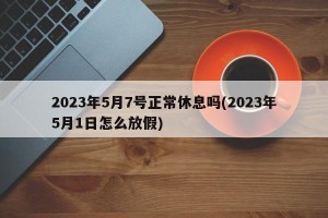 2023年5月7号正常休息吗(2023年5月1日怎么放假)