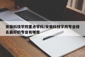 安徽科技学院重点学科/安徽科技学院专业排名最好的专业有哪些