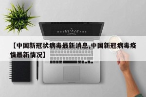 【中国新冠状病毒最新消息,中国新冠病毒疫情最新情况】