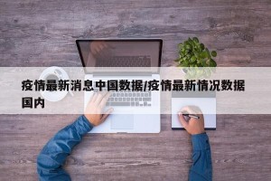 疫情最新消息中国数据/疫情最新情况数据 国内