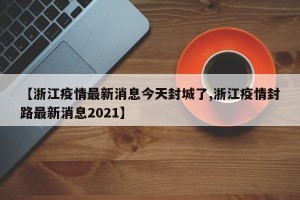 【浙江疫情最新消息今天封城了,浙江疫情封路最新消息2021】