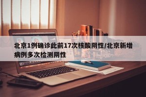 北京1例确诊此前17次核酸阴性/北京新增病例多次检测阴性