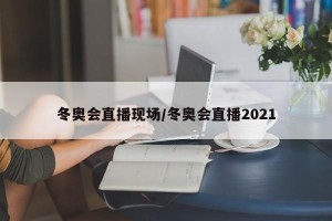冬奥会直播现场/冬奥会直播2021