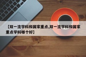 【双一流学科和国家重点,双一流学科和国家重点学科哪个好】