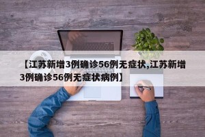 【江苏新增3例确诊56例无症状,江苏新增3例确诊56例无症状病例】