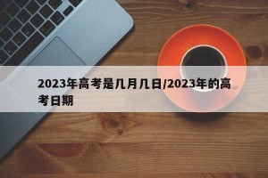 2023年高考是几月几日/2023年的高考日期