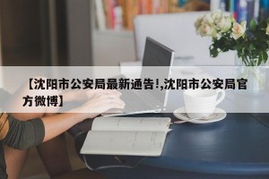 【沈阳市公安局最新通告!,沈阳市公安局官方微博】