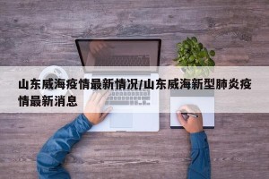 山东威海疫情最新情况/山东威海新型肺炎疫情最新消息