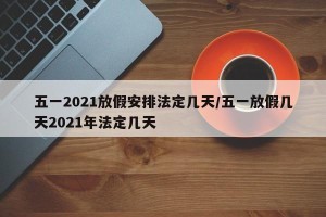 五一2021放假安排法定几天/五一放假几天2021年法定几天