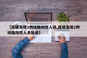【昆明发现2例核酸阳性人员,昆明发现2例核酸阳性人员轨迹】