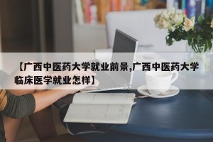 【广西中医药大学就业前景,广西中医药大学临床医学就业怎样】