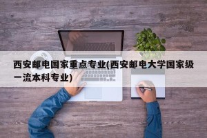 西安邮电国家重点专业(西安邮电大学国家级一流本科专业)