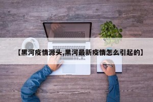 【黑河疫情源头,黑河最新疫情怎么引起的】