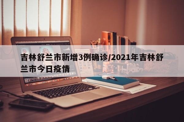 吉林舒兰市新增3例确诊/2021年吉林舒兰市今日疫情