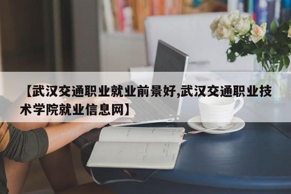 【武汉交通职业就业前景好,武汉交通职业技术学院就业信息网】
