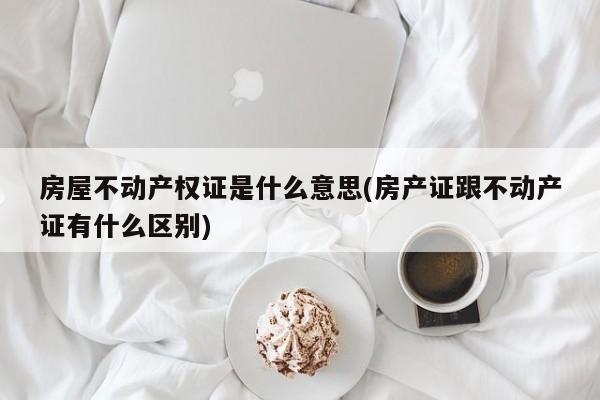 房屋不动产权证是什么意思(房产证跟不动产证有什么区别)