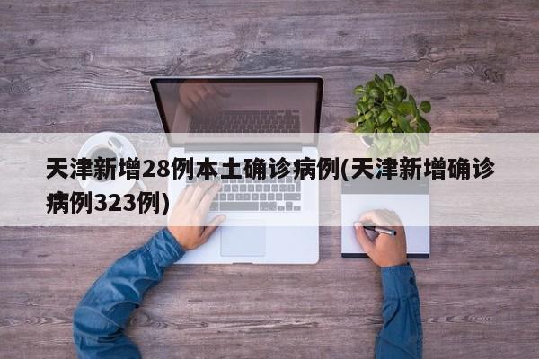 天津新增28例本土确诊病例(天津新增确诊病例323例)