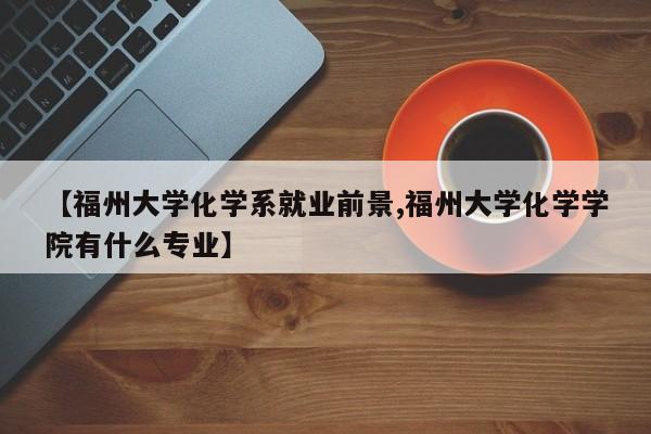【福州大学化学系就业前景,福州大学化学学院有什么专业】