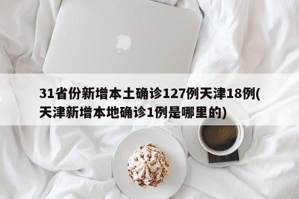 31省份新增本土确诊127例天津18例(天津新增本地确诊1例是哪里的)