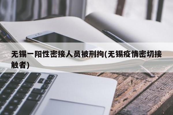 无锡一阳性密接人员被刑拘(无锡疫情密切接触者)