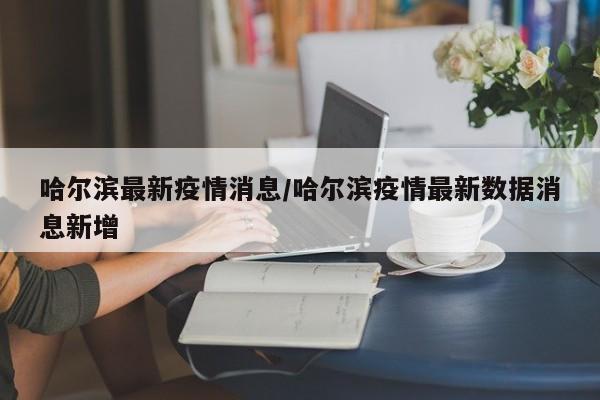 哈尔滨最新疫情消息/哈尔滨疫情最新数据消息新增
