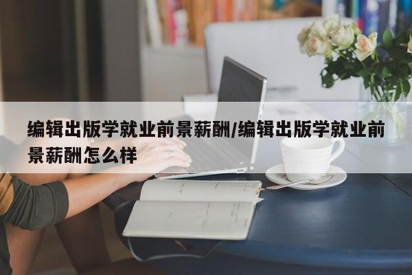 编辑出版学就业前景薪酬/编辑出版学就业前景薪酬怎么样