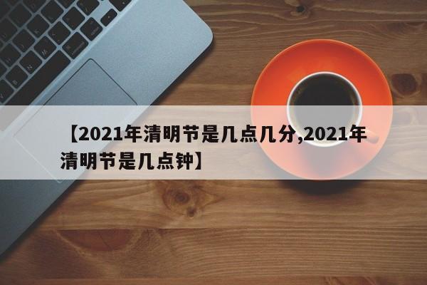 【2021年清明节是几点几分,2021年清明节是几点钟】