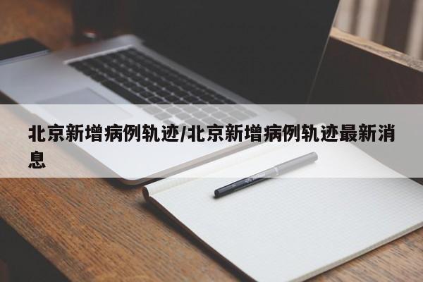 北京新增病例轨迹/北京新增病例轨迹最新消息