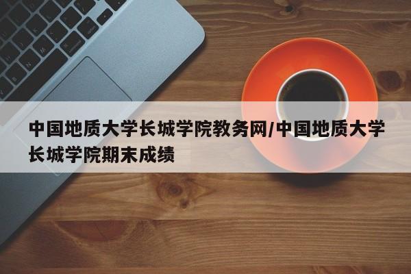 中国地质大学长城学院教务网/中国地质大学长城学院期末成绩