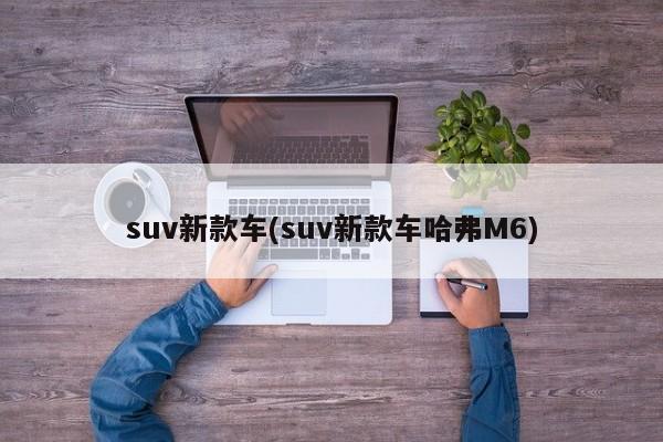 suv新款车(suv新款车哈弗M6)