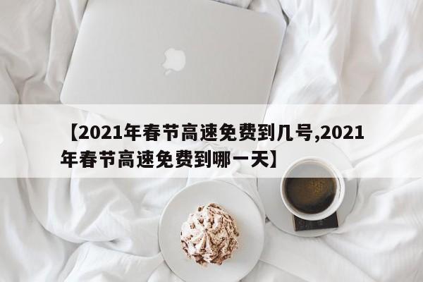 【2021年春节高速免费到几号,2021年春节高速免费到哪一天】