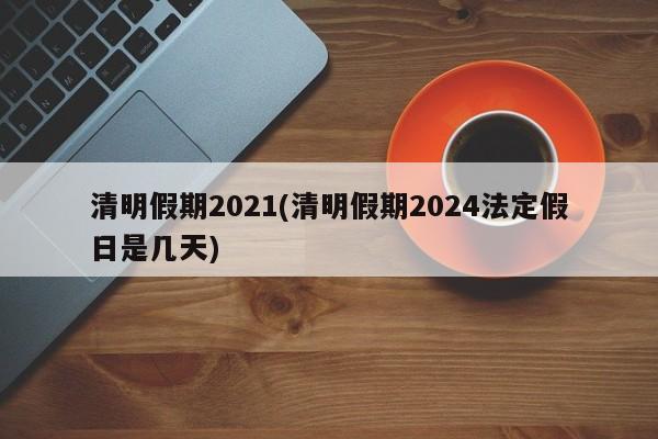 清明假期2021(清明假期2024法定假日是几天)