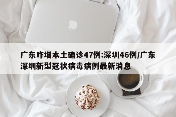 广东昨增本土确诊47例:深圳46例/广东深圳新型冠状病毒病例最新消息