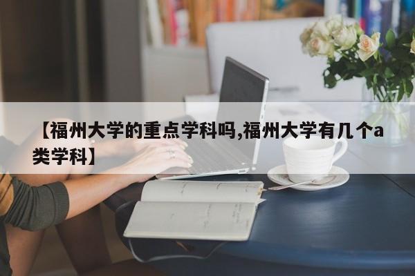 【福州大学的重点学科吗,福州大学有几个a类学科】